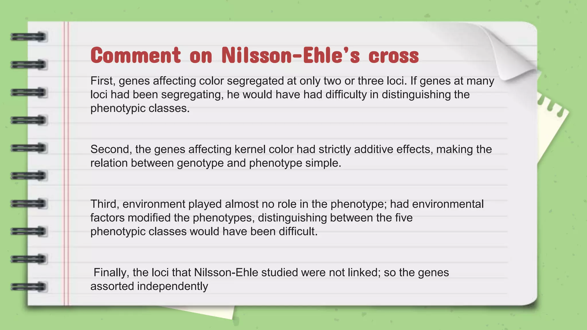 First, genes affecting color segregated at only two or three loci. If genes at many
loci had been segregating, he would have had difficulty in distinguishing the
phenotypic classes.
Second, the genes affecting kernel color had strictly additive effects, making the
relation between genotype and phenotype simple.
Third, environment played almost no role in the phenotype; had environmental
factors modified the phenotypes, distinguishing between the five
phenotypic classes would have been difficult.
Finally, the loci that Nilsson-Ehle studied were not linked; so the genes
assorted independently
Comment on Nilsson-Ehle’s cross
 