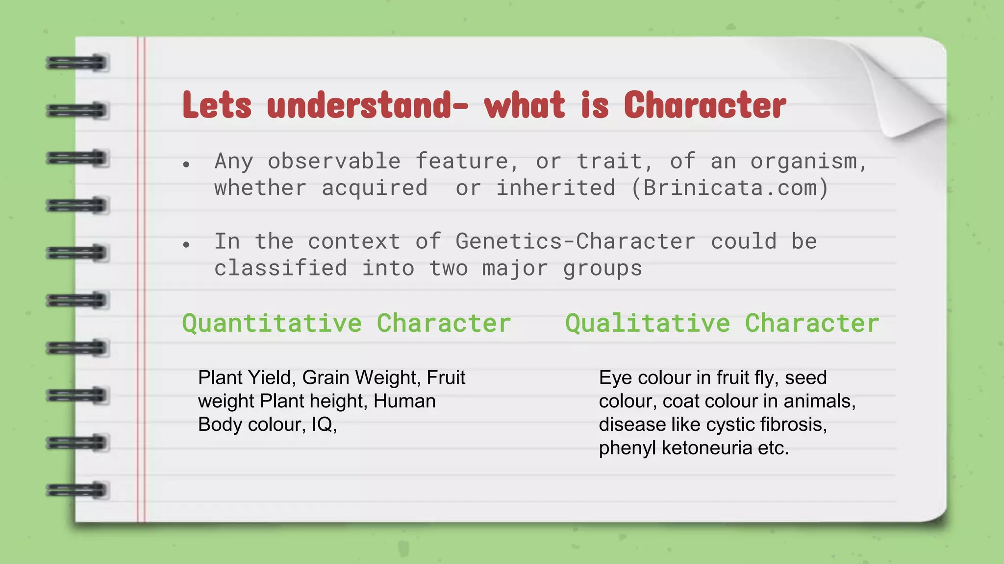 Lets understand- what is Character
● Any observable feature, or trait, of an organism,
whether acquired or inherited (Brinicata.com)
● In the context of Genetics-Character could be
classified into two major groups
Quantitative Character Qualitative Character
Plant Yield, Grain Weight, Fruit
weight Plant height, Human
Body colour, IQ,
Eye colour in fruit fly, seed
colour, coat colour in animals,
disease like cystic fibrosis,
phenyl ketoneuria etc.
 
