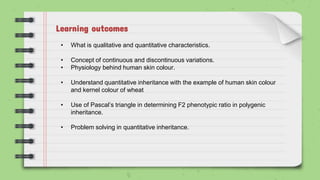 Learning outcomes
• What is qualitative and quantitative characteristics.
• Concept of continuous and discontinuous variations.
• Physiology behind human skin colour.
• Understand quantitative inheritance with the example of human skin colour
and kernel colour of wheat
• Use of Pascal’s triangle in determining F2 phenotypic ratio in polygenic
inheritance.
• Problem solving in quantitative inheritance.
 