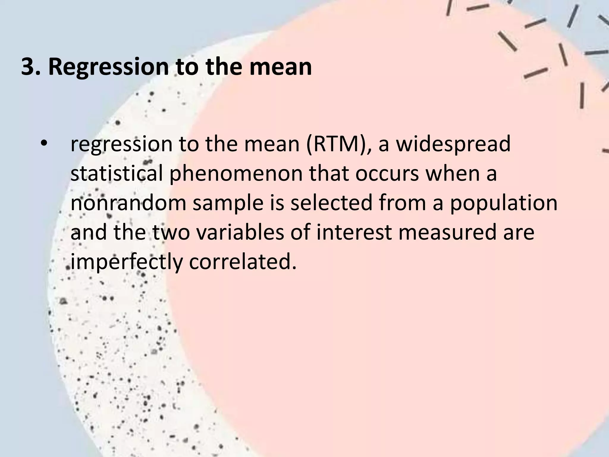 3. Regression to the mean
• regression to the mean (RTM), a widespread
statistical phenomenon that occurs when a
nonrandom sample is selected from a population
and the two variables of interest measured are
imperfectly correlated.
 