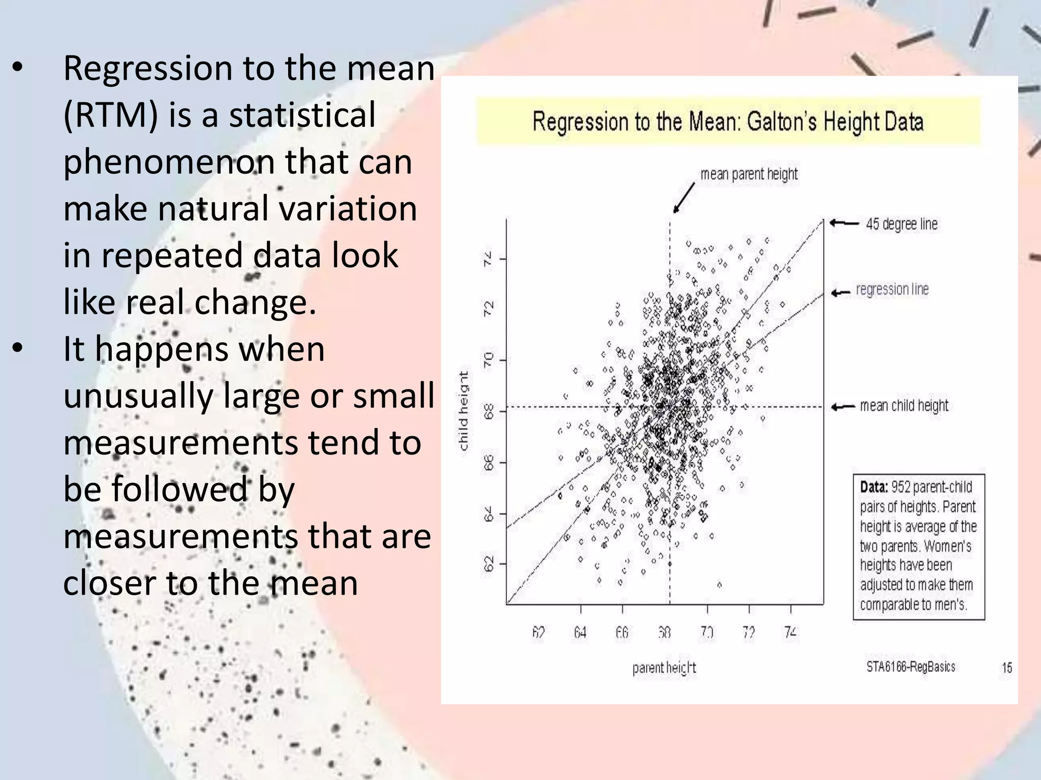 • Regression to the mean
(RTM) is a statistical
phenomenon that can
make natural variation
in repeated data look
like real change.
• It happens when
unusually large or small
measurements tend to
be followed by
measurements that are
closer to the mean
 