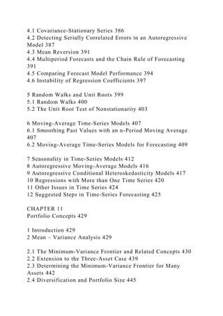 4.1 Covariance-Stationary Series 386
4.2 Detecting Serially Correlated Errors in an Autoregressive
Model 387
4.3 Mean Reversion 391
4.4 Multiperiod Forecasts and the Chain Rule of Forecasting
391
4.5 Comparing Forecast Model Performance 394
4.6 Instability of Regression Coefficients 397
5 Random Walks and Unit Roots 399
5.1 Random Walks 400
5.2 The Unit Root Test of Nonstationarity 403
6 Moving-Average Time-Series Models 407
6.1 Smoothing Past Values with an n-Period Moving Average
407
6.2 Moving-Average Time-Series Models for Forecasting 409
7 Seasonality in Time-Series Models 412
8 Autoregressive Moving-Average Models 416
9 Autoregressive Conditional Heteroskedasticity Models 417
10 Regressions with More than One Time Series 420
11 Other Issues in Time Series 424
12 Suggested Steps in Time-Series Forecasting 425
CHAPTER 11
Portfolio Concepts 429
1 Introduction 429
2 Mean – Variance Analysis 429
2.1 The Minimum-Variance Frontier and Related Concepts 430
2.2 Extension to the Three-Asset Case 439
2.3 Determining the Minimum-Variance Frontier for Many
Assets 442
2.4 Diversification and Portfolio Size 445
 