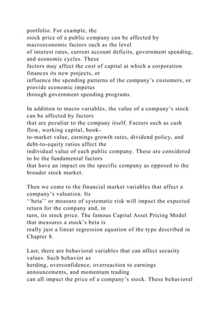 portfolio. For example, the
stock price of a public company can be affected by
macroeconomic factors such as the level
of interest rates, current account deficits, government spending,
and economic cycles. These
factors may affect the cost of capital at which a corporation
finances its new projects, or
influence the spending patterns of the company’s customers, or
provide economic impetus
through government spending programs.
In addition to macro variables, the value of a company’s stock
can be affected by factors
that are peculiar to the company itself. Factors such as cash
flow, working capital, book-
to-market value, earnings growth rates, dividend policy, and
debt-to-equity ratios affect the
individual value of each public company. These are considered
to be the fundamental factors
that have an impact on the specific company as opposed to the
broader stock market.
Then we come to the financial market variables that affect a
company’s valuation. Its
‘‘beta’’ or measure of systematic risk will impact the expected
return for the company and, in
turn, its stock price. The famous Capital Asset Pricing Model
that measures a stock’s beta is
really just a linear regression equation of the type described in
Chapter 8.
Last, there are behavioral variables that can affect security
values. Such behavior as
herding, overconfidence, overreaction to earnings
announcements, and momentum trading
can all impact the price of a company’s stock. These behavioral
 