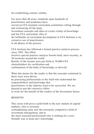 for establishing content validity.
For more than 40 years, hundreds upon hundreds of
practitioners and academics have
served on CFA Institute curriculum committees sifting through
and winnowing all the many
investment concepts and ideas to create a body of knowledge
and the CFA curriculum. One of
the hallmarks of curriculum development at CFA Institute is its
extensive use of practitioners
in all phases of the process.
CFA Institute has followed a formal practice analysis process
since 1995. The effort
involves special practice analysis forums held, most recently, at
20 locations around the world.
Results of the forums were put forth to 70,000 CFA
charterholders for verification and
confirmation of the body of knowledge so derived.
What this means for the reader is that the concepts contained in
these texts were driven
by practicing professionals in the field who understand the
responsibilities and knowledge that
practitioners in the industry need to be successful. We are
pleased to put this extensive effort
to work for the benefit of the readers of the Investment Series.
BENEFITS
This series will prove useful both to the new student of capital
markets, who is seriously
contemplating entry into the extremely competitive field of
investment management, and to
the more seasoned professional who is looking for a user-
friendly way to keep one’s knowledge
 