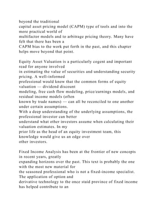 beyond the traditional
capital asset pricing model (CAPM) type of tools and into the
more practical world of
multifactor models and to arbitrage pricing theory. Many have
felt that there has been a
CAPM bias to the work put forth in the past, and this chapter
helps move beyond that point.
Equity Asset Valuation is a particularly cogent and important
read for anyone involved
in estimating the value of securities and understanding security
pricing. A well-informed
professional would know that the common forms of equity
valuation — dividend discount
modeling, free cash flow modeling, price/earnings models, and
residual income models (often
known by trade names) — can all be reconciled to one another
under certain assumptions.
With a deep understanding of the underlying assumptions, the
professional investor can better
understand what other investors assume when calculating their
valuation estimates. In my
prior life as the head of an equity investment team, this
knowledge would give us an edge over
other investors.
Fixed Income Analysis has been at the frontier of new concepts
in recent years, greatly
expanding horizons over the past. This text is probably the one
with the most new material for
the seasoned professional who is not a fixed-income specialist.
The application of option and
derivative technology to the once staid province of fixed income
has helped contribute to an
 