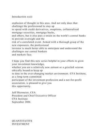 Introduction xxiii
explosion of thought in this area. And not only does that
challenge the professional to stay up
to speed with credit derivatives, swaptions, collateralized
mortgage securities, mortgage backs,
and others, but it also puts a strain on the world’s central banks
to provide oversight and the
risk of a correlated event. Armed with a thorough grasp of the
new exposures, the professional
investor is much better able to anticipate and understand the
challenges our central bankers
and markets face.
I hope you find this new series helpful in your efforts to grow
your investment knowledge,
whether you are a relatively new entrant or a grizzled veteran
ethically bound to keep up
to date in the ever-changing market environment. CFA Institute,
as a long-term committed
participant of the investment profession and a not-for-profit
association, is pleased to give you
this opportunity.
Jeff Diermeier, CFA
President and Chief Executive Officer
CFA Institute
September 2006
QUANTITATIVE
INVESTMENT
 