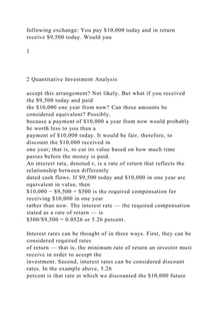 following exchange: You pay $10,000 today and in return
receive $9,500 today. Would you
1
2 Quantitative Investment Analysis
accept this arrangement? Not likely. But what if you received
the $9,500 today and paid
the $10,000 one year from now? Can these amounts be
considered equivalent? Possibly,
because a payment of $10,000 a year from now would probably
be worth less to you than a
payment of $10,000 today. It would be fair, therefore, to
discount the $10,000 received in
one year; that is, to cut its value based on how much time
passes before the money is paid.
An interest rate, denoted r, is a rate of return that reflects the
relationship between differently
dated cash flows. If $9,500 today and $10,000 in one year are
equivalent in value, then
$10,000 − $9,500 = $500 is the required compensation for
receiving $10,000 in one year
rather than now. The interest rate — the required compensation
stated as a rate of return — is
$500/$9,500 = 0.0526 or 5.26 percent.
Interest rates can be thought of in three ways. First, they can be
considered required rates
of return — that is, the minimum rate of return an investor must
receive in order to accept the
investment. Second, interest rates can be considered discount
rates. In the example above, 5.26
percent is that rate at which we discounted the $10,000 future
 