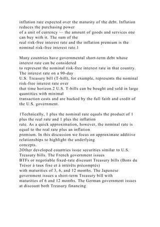 inflation rate expected over the maturity of the debt. Inflation
reduces the purchasing power
of a unit of currency — the amount of goods and services one
can buy with it. The sum of the
real risk-free interest rate and the inflation premium is the
nominal risk-free interest rate.1
Many countries have governmental short-term debt whose
interest rate can be considered
to represent the nominal risk-free interest rate in that country.
The interest rate on a 90-day
U.S. Treasury bill (T-bill), for example, represents the nominal
risk-free interest rate over
that time horizon.2 U.S. T-bills can be bought and sold in large
quantities with minimal
transaction costs and are backed by the full faith and credit of
the U.S. government.
1Technically, 1 plus the nominal rate equals the product of 1
plus the real rate and 1 plus the inflation
rate. As a quick approximation, however, the nominal rate is
equal to the real rate plus an inflation
premium. In this discussion we focus on approximate additive
relationships to highlight the underlying
concepts.
2Other developed countries issue securities similar to U.S.
Treasury bills. The French government issues
BTFs or negotiable fixed-rate discount Treasury bills (Bons du
Trésor à taux fixe et à intérêts précomptés)
with maturities of 3, 6, and 12 months. The Japanese
government issues a short-term Treasury bill with
maturities of 6 and 12 months. The German government issues
at discount both Treasury financing
 