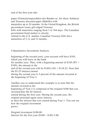 end of the first year (the
paper (Finanzierungsschätze des Bundes or, for short, Schätze)
and Treasury discount paper (Bubills) with
maturities up to 24 months. In the United Kingdom, the British
government issues gilt-edged Treasury
bills with maturities ranging from 1 to 364 days. The Canadian
government bond market is closely
related to the U.S. market; Canadian Treasury bills have
maturities of 3, 6, and 12 months.
4 Quantitative Investment Analysis
beginning of the second year), your account will have $105,
which you will leave in the bank
for another year. Thus, with a beginning amount of $105 (PV =
$105), the amount at the
end of the second year will be $105(1.05) = $110.25. Note that
the $5.25 interest earned
during the second year is 5 percent of the amount invested at
the beginning of Year 2.
Another way to understand this example is to note that the
amount invested at the
beginning of Year 2 is composed of the original $100 that you
invested plus the $5 interest
earned during the first year. During the second year, the
original principal again earns interest,
as does the interest that was earned during Year 1. You can see
how the original investment
grows:
Original investment $100.00
Interest for the first year ($100 × 0.05) 5.00
 