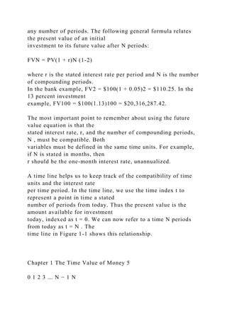 any number of periods. The following general formula relates
the present value of an initial
investment to its future value after N periods:
FVN = PV(1 + r)N (1-2)
where r is the stated interest rate per period and N is the number
of compounding periods.
In the bank example, FV2 = $100(1 + 0.05)2 = $110.25. In the
13 percent investment
example, FV100 = $100(1.13)100 = $20,316,287.42.
The most important point to remember about using the future
value equation is that the
stated interest rate, r, and the number of compounding periods,
N , must be compatible. Both
variables must be defined in the same time units. For example,
if N is stated in months, then
r should be the one-month interest rate, unannualized.
A time line helps us to keep track of the compatibility of time
units and the interest rate
per time period. In the time line, we use the time index t to
represent a point in time a stated
number of periods from today. Thus the present value is the
amount available for investment
today, indexed as t = 0. We can now refer to a time N periods
from today as t = N . The
time line in Figure 1-1 shows this relationship.
Chapter 1 The Time Value of Money 5
0 1 2 3 ... N − 1 N
 