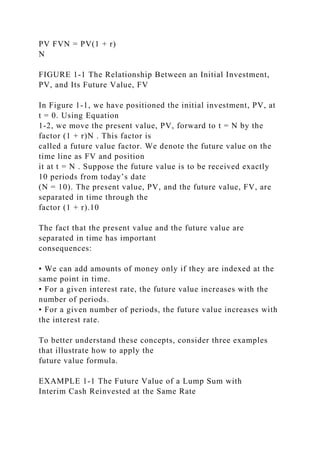 PV FVN = PV(1 + r)
N
FIGURE 1-1 The Relationship Between an Initial Investment,
PV, and Its Future Value, FV
In Figure 1-1, we have positioned the initial investment, PV, at
t = 0. Using Equation
1-2, we move the present value, PV, forward to t = N by the
factor (1 + r)N . This factor is
called a future value factor. We denote the future value on the
time line as FV and position
it at t = N . Suppose the future value is to be received exactly
10 periods from today’s date
(N = 10). The present value, PV, and the future value, FV, are
separated in time through the
factor (1 + r).10
The fact that the present value and the future value are
separated in time has important
consequences:
• We can add amounts of money only if they are indexed at the
same point in time.
• For a given interest rate, the future value increases with the
number of periods.
• For a given number of periods, the future value increases with
the interest rate.
To better understand these concepts, consider three examples
that illustrate how to apply the
future value formula.
EXAMPLE 1-1 The Future Value of a Lump Sum with
Interim Cash Reinvested at the Same Rate
 