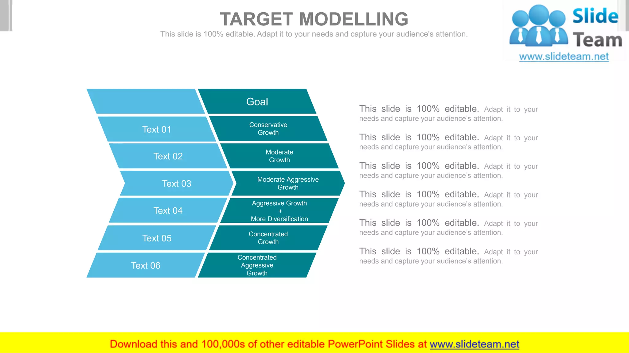 Goal
Conservative
Growth
Moderate
Growth
Moderate Aggressive
Growth
Aggressive Growth
+
More Diversification
Concentrated
Growth
Concentrated
Aggressive
Growth
Text 01
Text 02
Text 03
Text 04
Text 05
Text 06
This slide is 100% editable. Adapt it to your
needs and capture your audience’s attention.
This slide is 100% editable. Adapt it to your
needs and capture your audience’s attention.
This slide is 100% editable. Adapt it to your
needs and capture your audience’s attention.
This slide is 100% editable. Adapt it to your
needs and capture your audience’s attention.
This slide is 100% editable. Adapt it to your
needs and capture your audience’s attention.
This slide is 100% editable. Adapt it to your
needs and capture your audience’s attention.
TARGET MODELLING
This slide is 100% editable. Adapt it to your needs and capture your audience's attention.
 