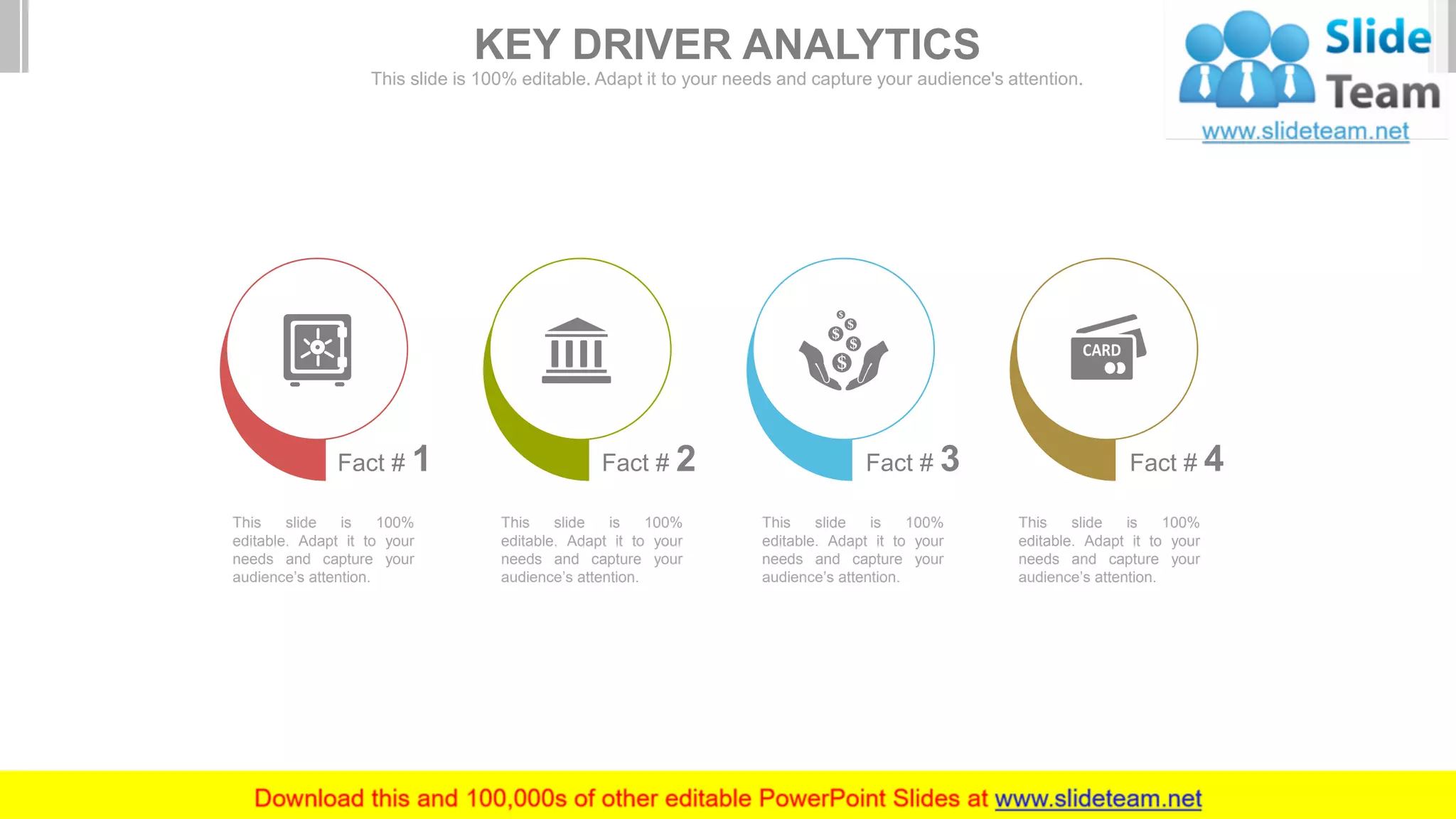 This slide is 100%
editable. Adapt it to your
needs and capture your
audience’s attention.
Fact # 1 Fact # 2
This slide is 100%
editable. Adapt it to your
needs and capture your
audience’s attention.
Fact # 3
This slide is 100%
editable. Adapt it to your
needs and capture your
audience’s attention.
Fact # 4
This slide is 100%
editable. Adapt it to your
needs and capture your
audience’s attention.
KEY DRIVER ANALYTICS
This slide is 100% editable. Adapt it to your needs and capture your audience's attention.
 