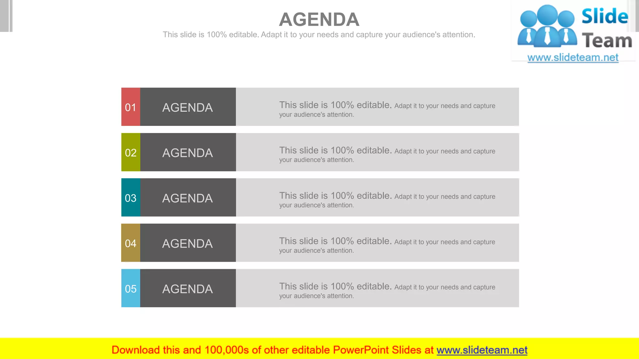 AGENDA
This slide is 100% editable. Adapt it to your needs and capture your audience's attention.
This slide is 100% editable. Adapt it to your needs and capture
your audience's attention.
01 AGENDA
This slide is 100% editable. Adapt it to your needs and capture
your audience's attention.
02 AGENDA
This slide is 100% editable. Adapt it to your needs and capture
your audience's attention.
03 AGENDA
This slide is 100% editable. Adapt it to your needs and capture
your audience's attention.
04 AGENDA
This slide is 100% editable. Adapt it to your needs and capture
your audience's attention.
05 AGENDA
 