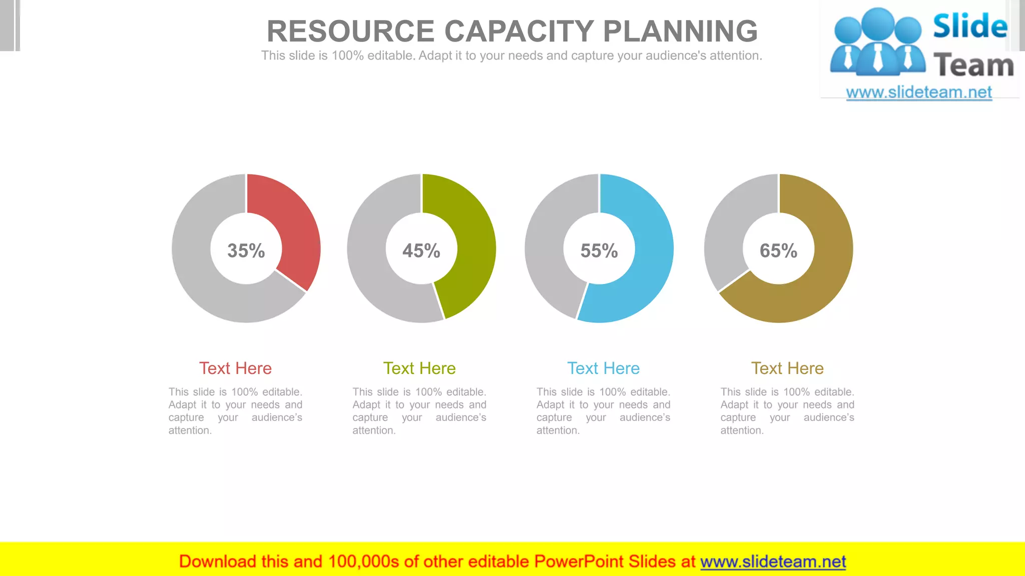 This slide is 100% editable.
Adapt it to your needs and
capture your audience’s
attention.
Text Here
This slide is 100% editable.
Adapt it to your needs and
capture your audience’s
attention.
Text Here
This slide is 100% editable.
Adapt it to your needs and
capture your audience’s
attention.
Text Here
This slide is 100% editable.
Adapt it to your needs and
capture your audience’s
attention.
Text Here
35% 45% 55% 65%
RESOURCE CAPACITY PLANNING
This slide is 100% editable. Adapt it to your needs and capture your audience's attention.
 