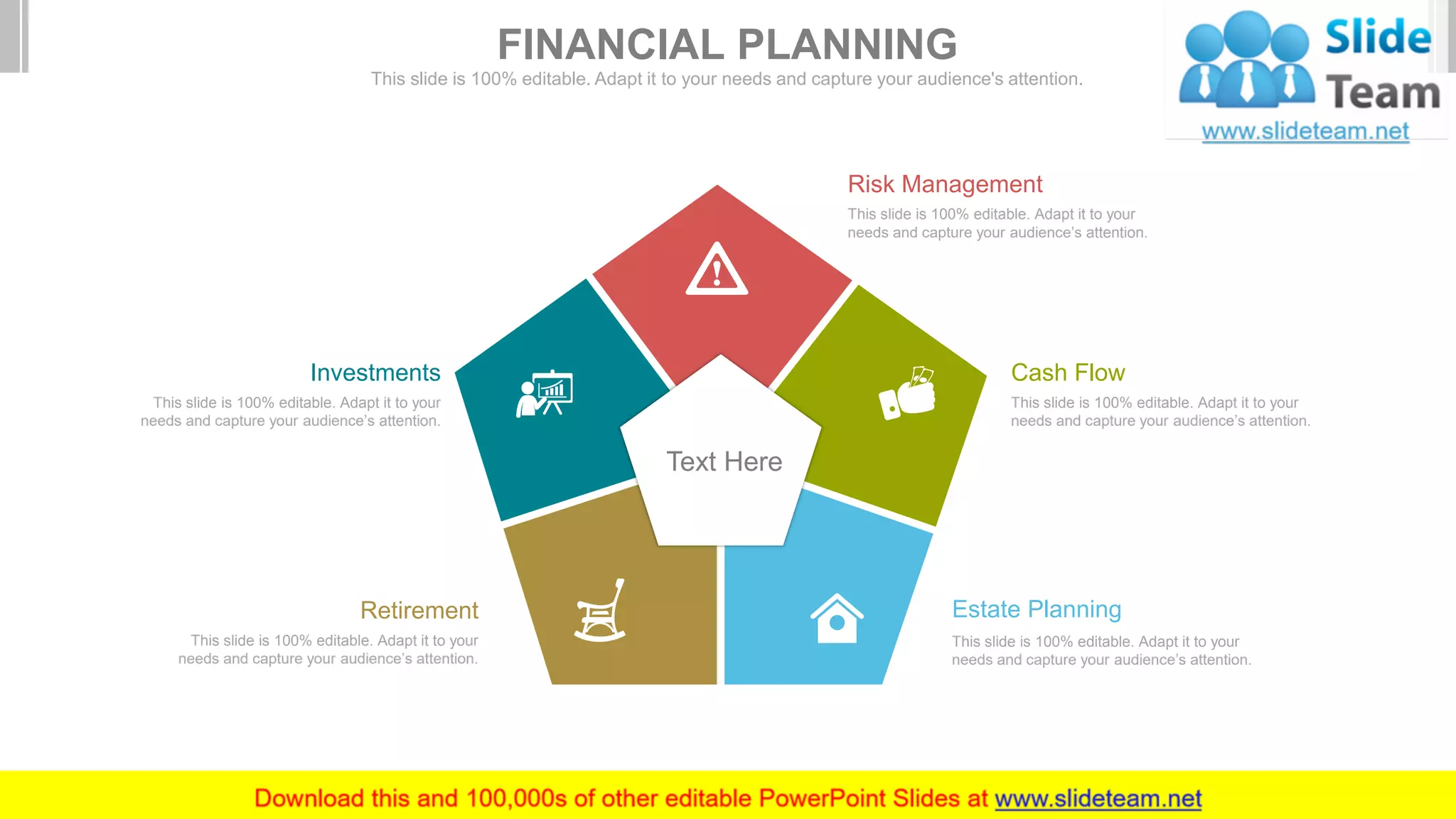 Text Here
This slide is 100% editable. Adapt it to your
needs and capture your audience’s attention.
Estate Planning
This slide is 100% editable. Adapt it to your
needs and capture your audience’s attention.
Cash Flow
This slide is 100% editable. Adapt it to your
needs and capture your audience’s attention.
Retirement
This slide is 100% editable. Adapt it to your
needs and capture your audience’s attention.
Risk Management
This slide is 100% editable. Adapt it to your
needs and capture your audience’s attention.
Investments
FINANCIAL PLANNING
This slide is 100% editable. Adapt it to your needs and capture your audience's attention.
 