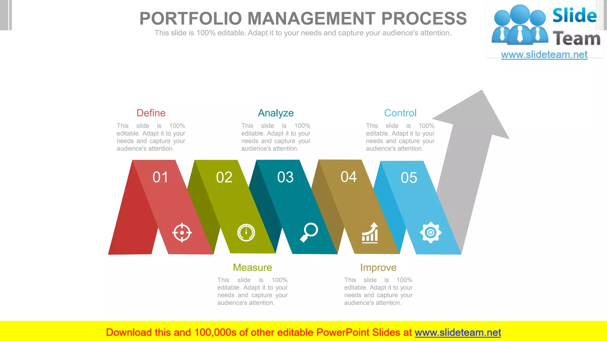 01 03 04 05
Measure
This slide is 100%
editable. Adapt it to your
needs and capture your
audience's attention.
Improve
This slide is 100%
editable. Adapt it to your
needs and capture your
audience's attention.
Define
This slide is 100%
editable. Adapt it to your
needs and capture your
audience's attention.
Analyze
This slide is 100%
editable. Adapt it to your
needs and capture your
audience's attention.
Control
This slide is 100%
editable. Adapt it to your
needs and capture your
audience's attention.
PORTFOLIO MANAGEMENT PROCESS
This slide is 100% editable. Adapt it to your needs and capture your audience's attention.
 