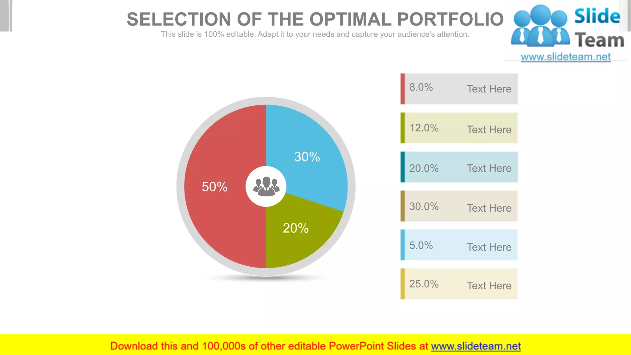 8.0% Text Here
12.0% Text Here
20.0% Text Here
30.0% Text Here
5.0% Text Here
25.0% Text Here
30%
20%
50%
SELECTION OF THE OPTIMAL PORTFOLIO
This slide is 100% editable. Adapt it to your needs and capture your audience's attention.
 