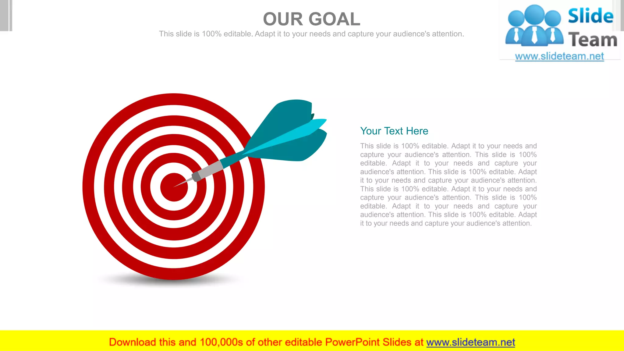 This slide is 100% editable. Adapt it to your needs and
capture your audience's attention. This slide is 100%
editable. Adapt it to your needs and capture your
audience's attention. This slide is 100% editable. Adapt
it to your needs and capture your audience's attention.
This slide is 100% editable. Adapt it to your needs and
capture your audience's attention. This slide is 100%
editable. Adapt it to your needs and capture your
audience's attention. This slide is 100% editable. Adapt
it to your needs and capture your audience's attention.
Your Text Here
OUR GOAL
This slide is 100% editable. Adapt it to your needs and capture your audience's attention.
 