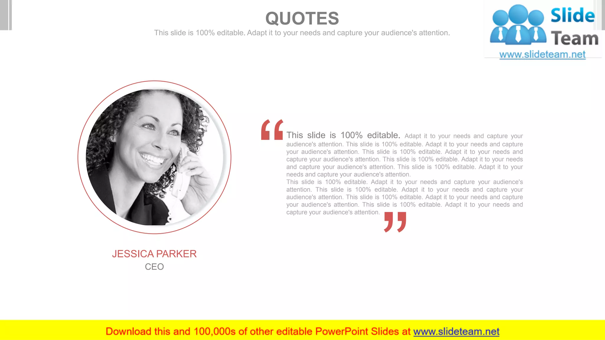 JESSICA PARKER
CEO
This slide is 100% editable. Adapt it to your needs and capture your
audience's attention. This slide is 100% editable. Adapt it to your needs and capture
your audience's attention. This slide is 100% editable. Adapt it to your needs and
capture your audience's attention. This slide is 100% editable. Adapt it to your needs
and capture your audience's attention. This slide is 100% editable. Adapt it to your
needs and capture your audience's attention.
This slide is 100% editable. Adapt it to your needs and capture your audience's
attention. This slide is 100% editable. Adapt it to your needs and capture your
audience's attention. This slide is 100% editable. Adapt it to your needs and capture
your audience's attention. This slide is 100% editable. Adapt it to your needs and
capture your audience's attention.
QUOTES
This slide is 100% editable. Adapt it to your needs and capture your audience's attention.
 