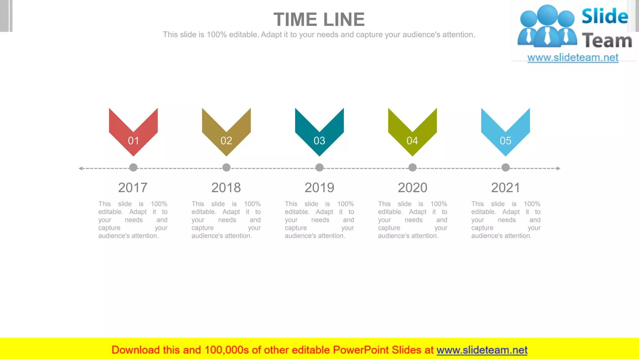 2017
This slide is 100%
editable. Adapt it to
your needs and
capture your
audience's attention.
2018
This slide is 100%
editable. Adapt it to
your needs and
capture your
audience's attention.
2019
This slide is 100%
editable. Adapt it to
your needs and
capture your
audience's attention.
2020
This slide is 100%
editable. Adapt it to
your needs and
capture your
audience's attention.
2021
This slide is 100%
editable. Adapt it to
your needs and
capture your
audience's attention.
01 0402 0503
TIME LINE
This slide is 100% editable. Adapt it to your needs and capture your audience's attention.
 