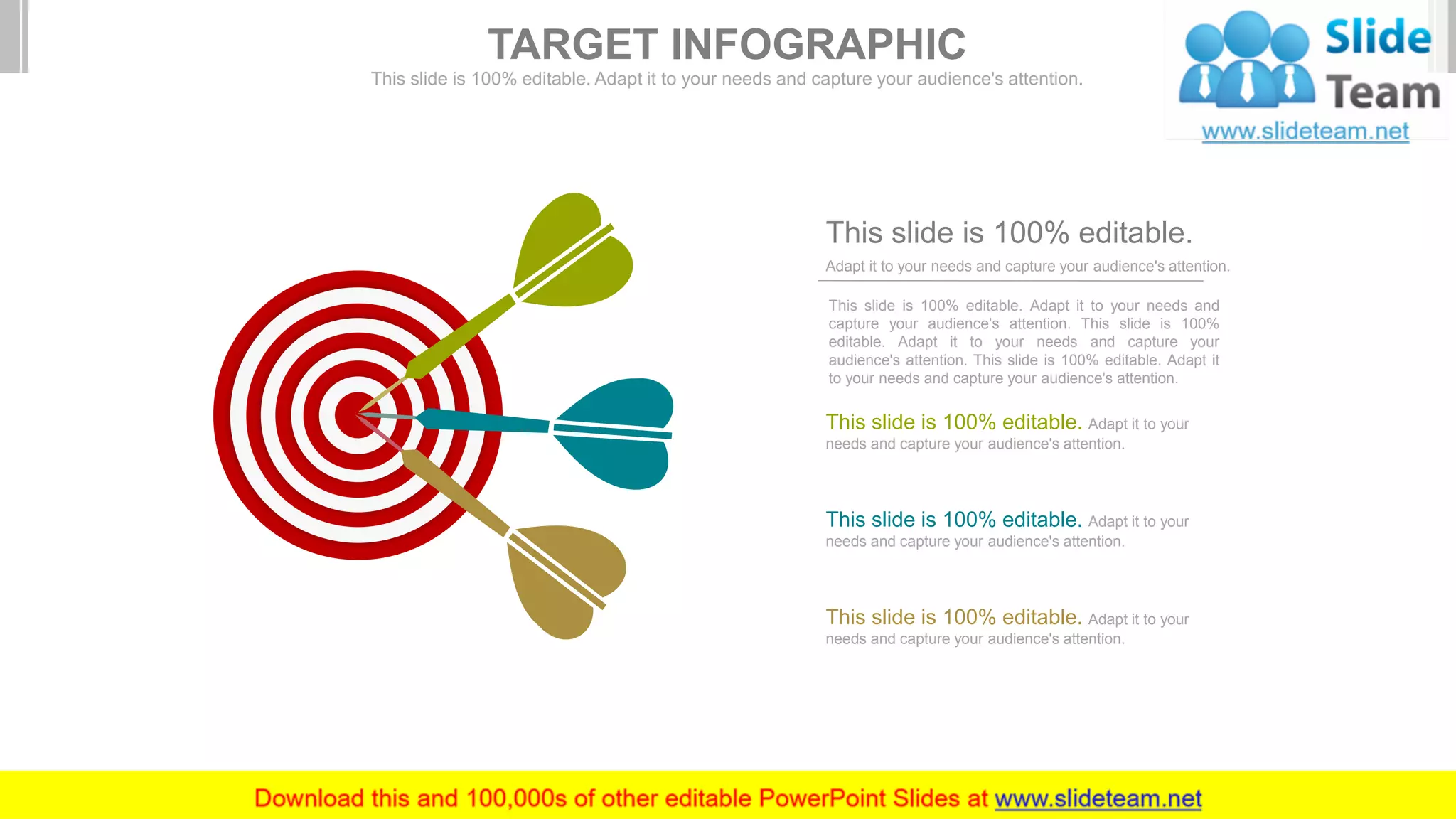This slide is 100% editable. Adapt it to your needs and
capture your audience's attention. This slide is 100%
editable. Adapt it to your needs and capture your
audience's attention. This slide is 100% editable. Adapt it
to your needs and capture your audience's attention.
Adapt it to your needs and capture your audience's attention.
This slide is 100% editable.
This slide is 100% editable. Adapt it to your
needs and capture your audience's attention.
This slide is 100% editable. Adapt it to your
needs and capture your audience's attention.
This slide is 100% editable. Adapt it to your
needs and capture your audience's attention.
TARGET INFOGRAPHIC
This slide is 100% editable. Adapt it to your needs and capture your audience's attention.
 