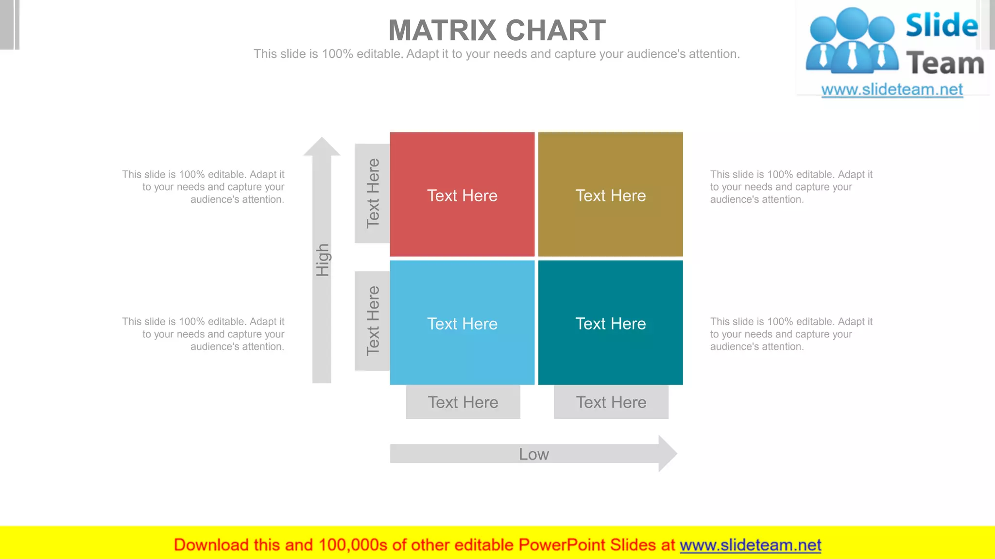 Text Here Text Here
TextHereTextHere
High
Low
Text Here Text Here
Text Here Text Here
This slide is 100% editable. Adapt it
to your needs and capture your
audience's attention.
This slide is 100% editable. Adapt it
to your needs and capture your
audience's attention.
This slide is 100% editable. Adapt it
to your needs and capture your
audience's attention.
This slide is 100% editable. Adapt it
to your needs and capture your
audience's attention.
MATRIX CHART
This slide is 100% editable. Adapt it to your needs and capture your audience's attention.
 