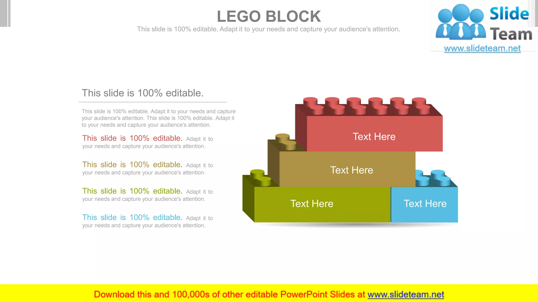 This slide is 100% editable. Adapt it to your needs and capture
your audience's attention. This slide is 100% editable. Adapt it
to your needs and capture your audience's attention.
This slide is 100% editable.
This slide is 100% editable. Adapt it to
your needs and capture your audience's attention.
This slide is 100% editable. Adapt it to
your needs and capture your audience's attention.
This slide is 100% editable. Adapt it to
your needs and capture your audience's attention.
This slide is 100% editable. Adapt it to
your needs and capture your audience's attention.
Text HereText Here
Text Here
Text Here
LEGO BLOCK
This slide is 100% editable. Adapt it to your needs and capture your audience's attention.
 