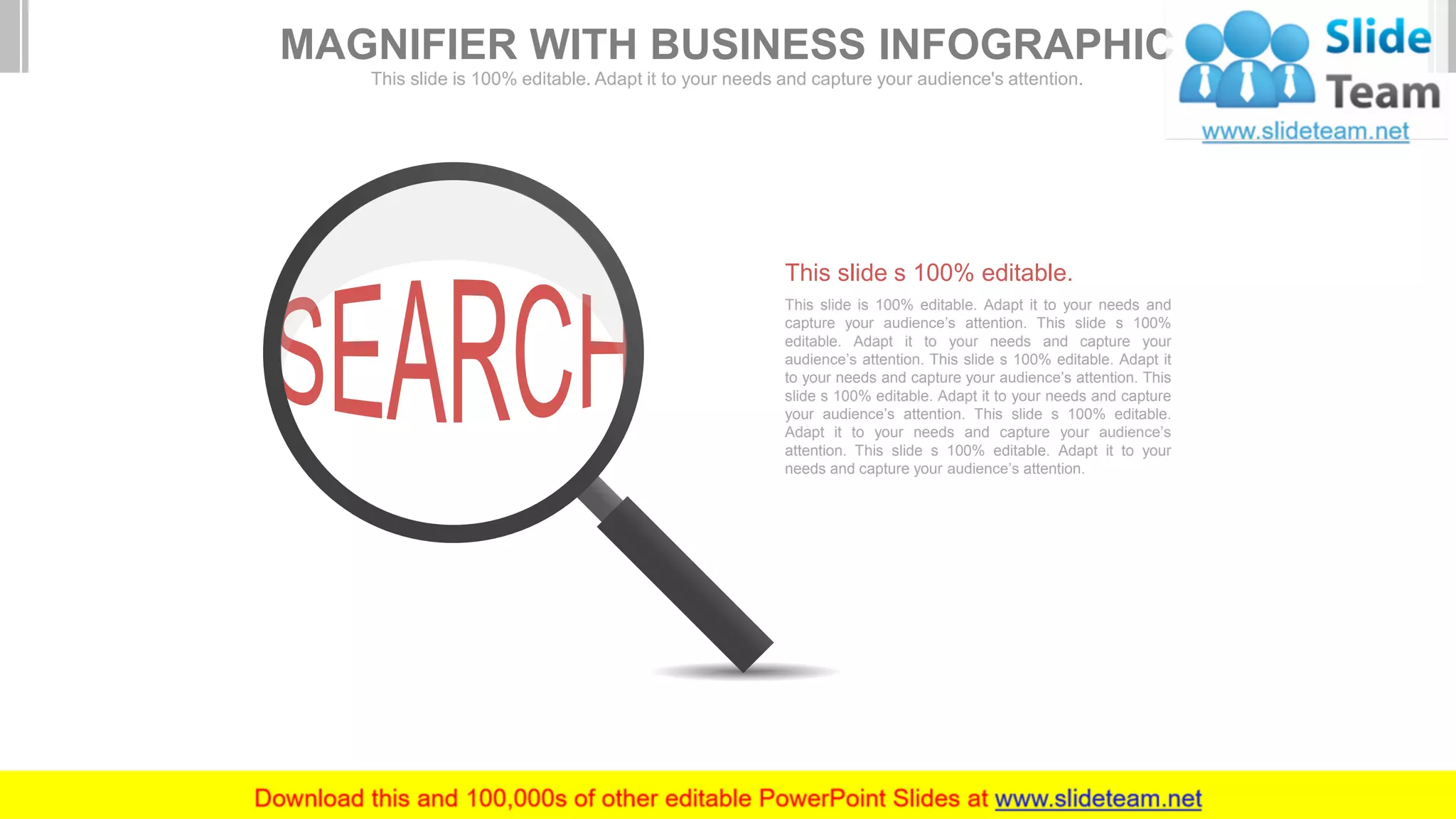 This slide is 100% editable. Adapt it to your needs and
capture your audience’s attention. This slide s 100%
editable. Adapt it to your needs and capture your
audience’s attention. This slide s 100% editable. Adapt it
to your needs and capture your audience’s attention. This
slide s 100% editable. Adapt it to your needs and capture
your audience’s attention. This slide s 100% editable.
Adapt it to your needs and capture your audience’s
attention. This slide s 100% editable. Adapt it to your
needs and capture your audience’s attention.
This slide s 100% editable.
MAGNIFIER WITH BUSINESS INFOGRAPHIC
This slide is 100% editable. Adapt it to your needs and capture your audience's attention.
 