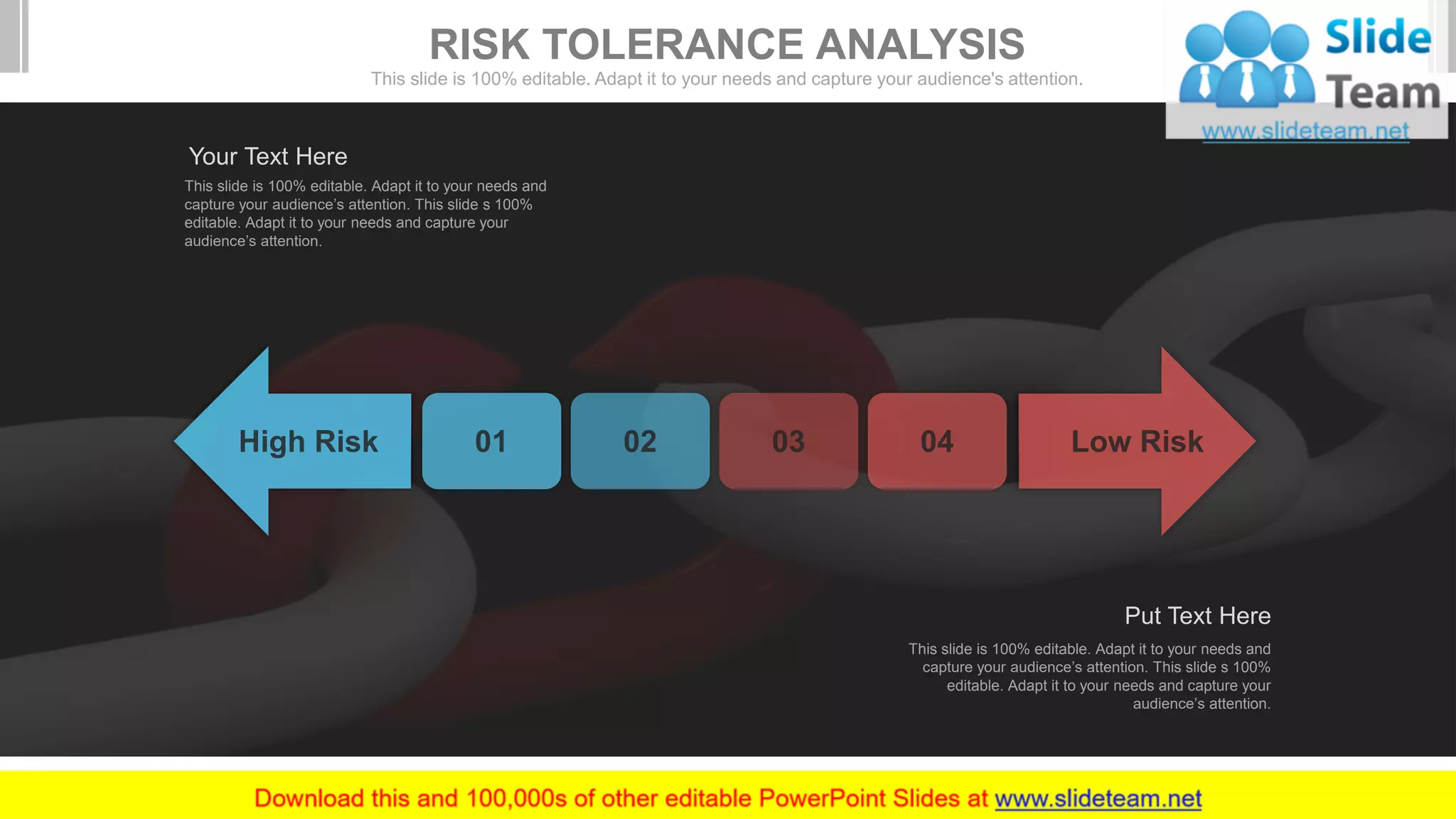 This slide is 100% editable. Adapt it to your needs and
capture your audience’s attention. This slide s 100%
editable. Adapt it to your needs and capture your
audience’s attention.
Your Text Here
This slide is 100% editable. Adapt it to your needs and
capture your audience’s attention. This slide s 100%
editable. Adapt it to your needs and capture your
audience’s attention.
Put Text Here
RISK TOLERANCE ANALYSIS
This slide is 100% editable. Adapt it to your needs and capture your audience's attention.
 