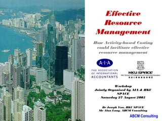 Effective
                            Resource
                           Management
                          How Activity-based Costing
                           could facilitate effective
                            resource management

     Presented by




                                     Workshop
                          Jointly Organised by AIA & HKU
Saturday, 29 March 2003               SPACE
                             Saturday 27 August 2005


                             Dr Joseph Yau, HKU SPACE
                            Mr Alan Lung, ABCM Consulting

                                              ABCM Consulting
 
