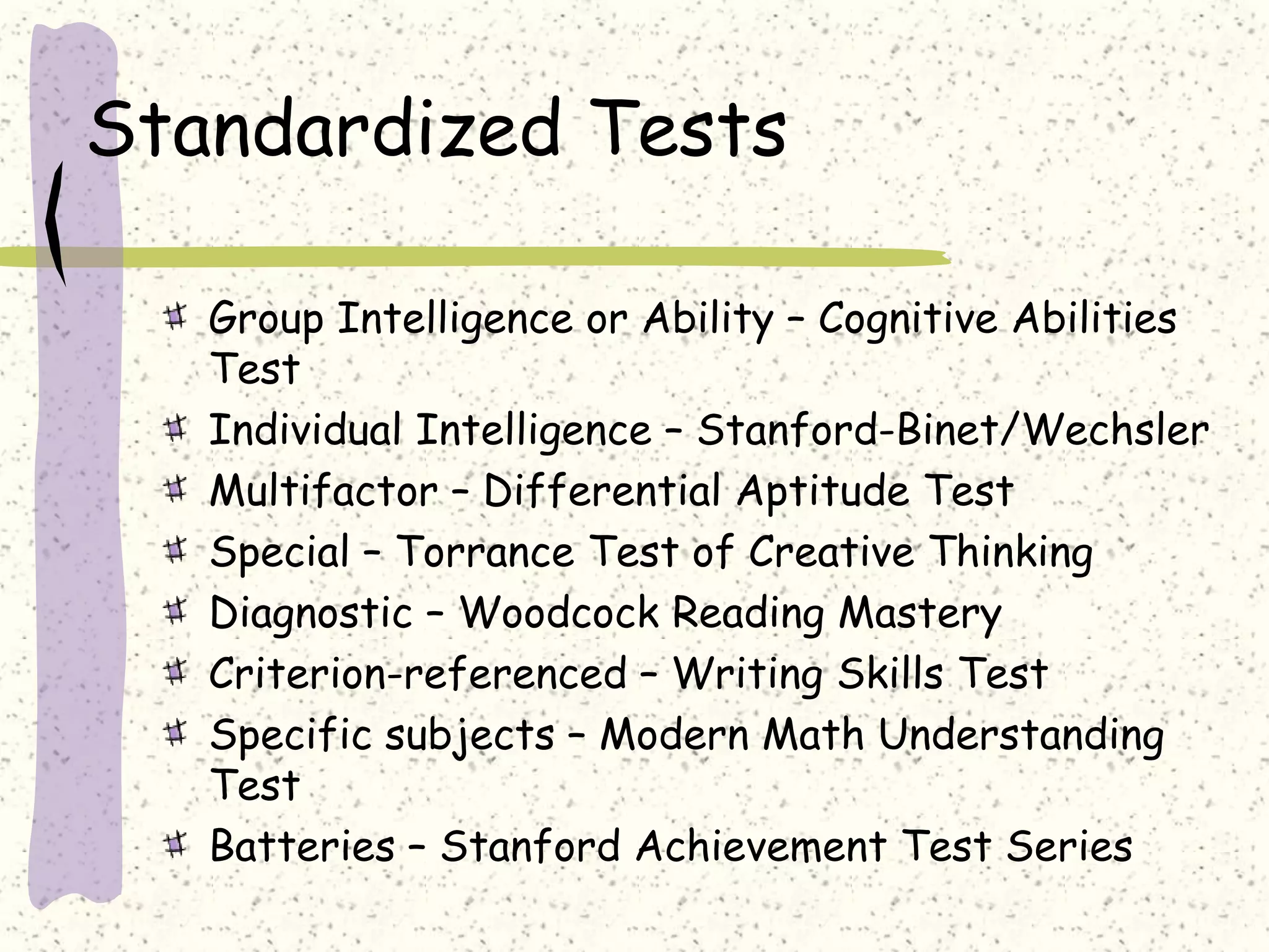 Standardized Tests
Group Intelligence or Ability – Cognitive Abilities
Test
Individual Intelligence – Stanford-Binet/Wechsler
Multifactor – Differential Aptitude Test
Special – Torrance Test of Creative Thinking
Diagnostic – Woodcock Reading Mastery
Criterion-referenced – Writing Skills Test
Specific subjects – Modern Math Understanding
Test
Batteries – Stanford Achievement Test Series
 