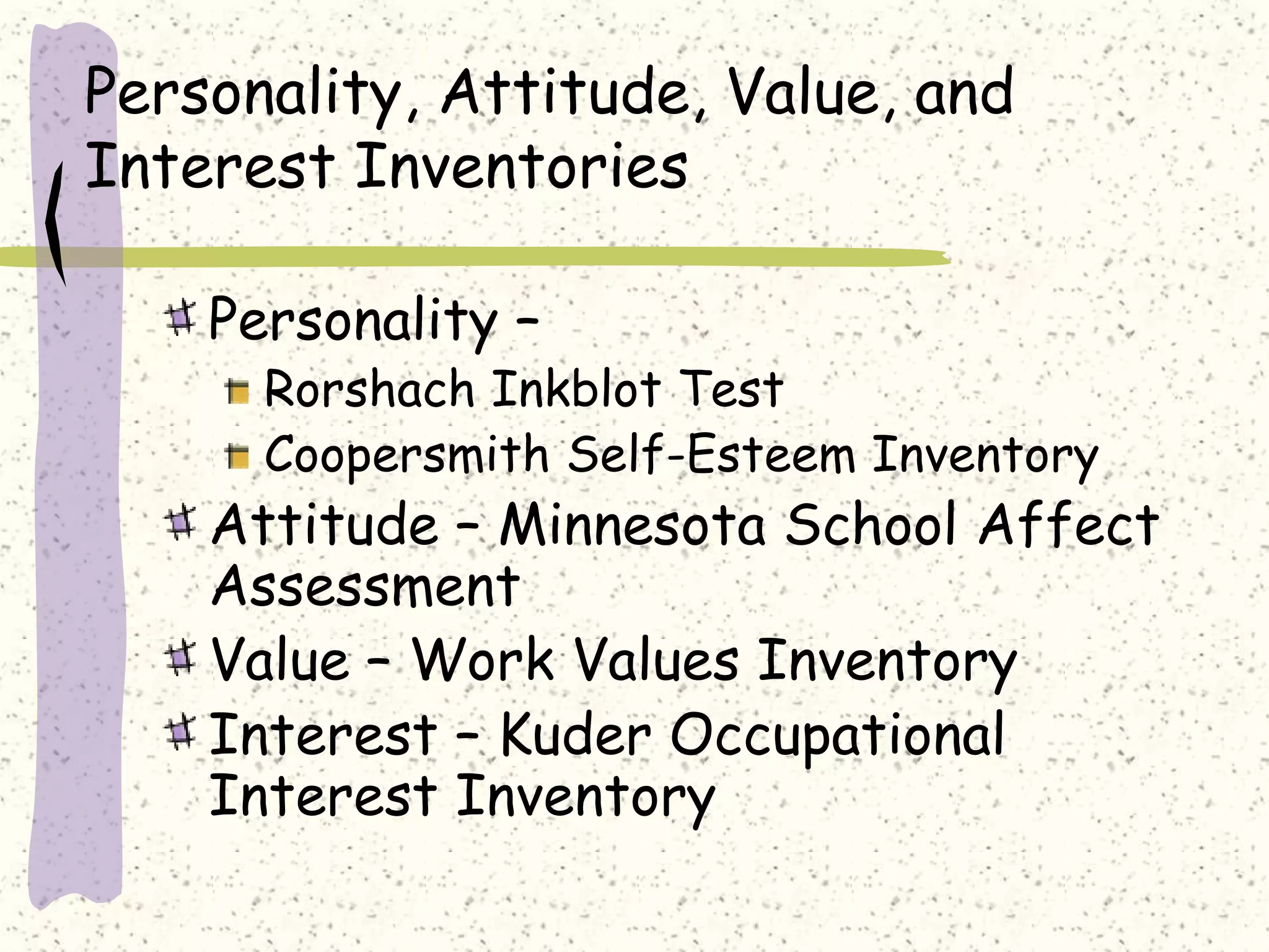 Personality, Attitude, Value, and
Interest Inventories
Personality –
Rorshach Inkblot Test
Coopersmith Self-Esteem Inventory
Attitude – Minnesota School Affect
Assessment
Value – Work Values Inventory
Interest – Kuder Occupational
Interest Inventory
 