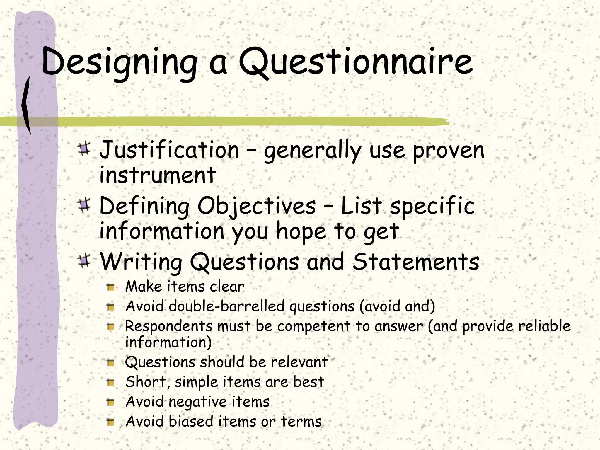 Designing a Questionnaire
Justification – generally use proven
instrument
Defining Objectives – List specific
information you hope to get
Writing Questions and Statements
Make items clear
Avoid double-barrelled questions (avoid and)
Respondents must be competent to answer (and provide reliable
information)
Questions should be relevant
Short, simple items are best
Avoid negative items
Avoid biased items or terms
 