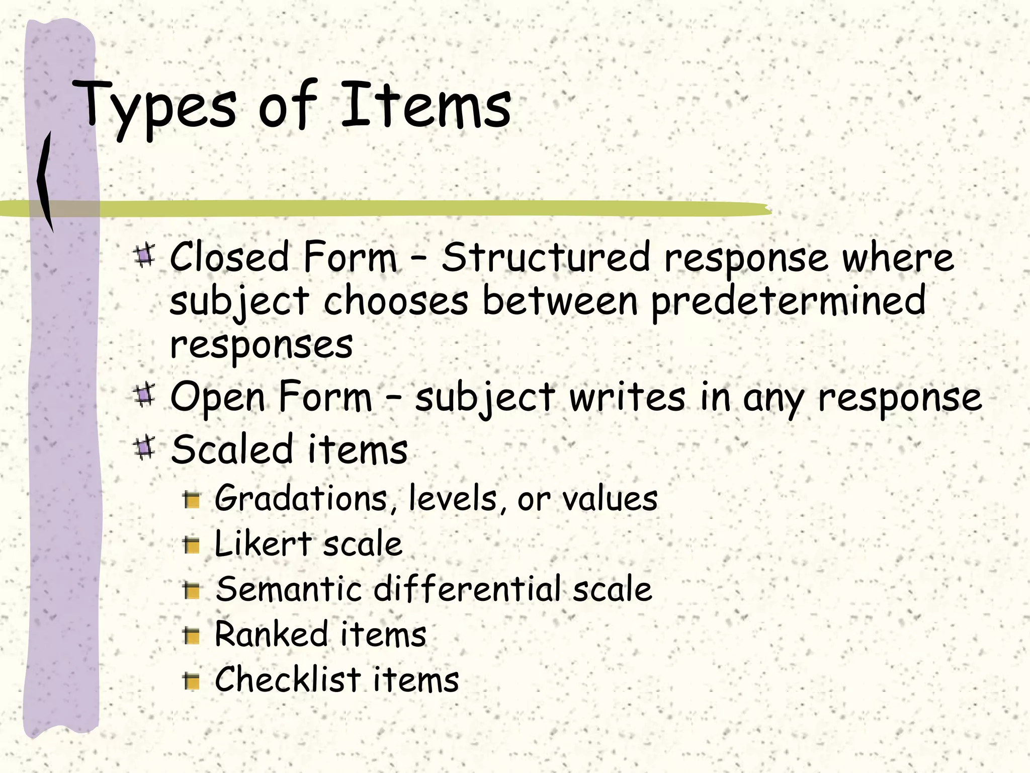 Types of Items
Closed Form – Structured response where
subject chooses between predetermined
responses
Open Form – subject writes in any response
Scaled items
Gradations, levels, or values
Likert scale
Semantic differential scale
Ranked items
Checklist items
 