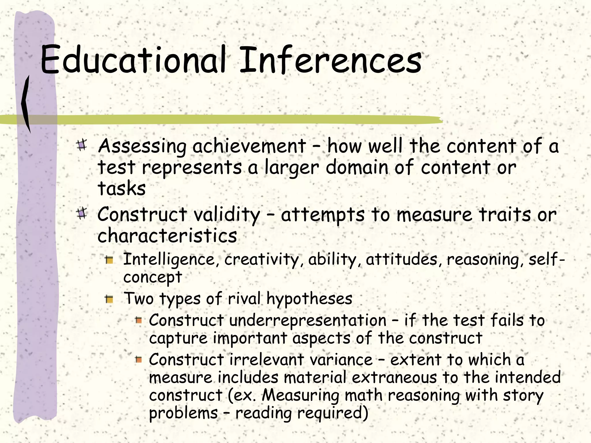 Educational Inferences
Assessing achievement – how well the content of a
test represents a larger domain of content or
tasks
Construct validity – attempts to measure traits or
characteristics
Intelligence, creativity, ability, attitudes, reasoning, self-
concept
Two types of rival hypotheses
Construct underrepresentation – if the test fails to
capture important aspects of the construct
Construct irrelevant variance – extent to which a
measure includes material extraneous to the intended
construct (ex. Measuring math reasoning with story
problems – reading required)
 