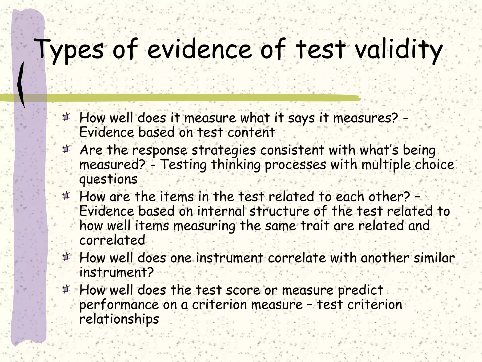 Types of evidence of test validity
How well does it measure what it says it measures? -
Evidence based on test content
Are the response strategies consistent with what’s being
measured? - Testing thinking processes with multiple choice
questions
How are the items in the test related to each other? –
Evidence based on internal structure of the test related to
how well items measuring the same trait are related and
correlated
How well does one instrument correlate with another similar
instrument?
How well does the test score or measure predict
performance on a criterion measure – test criterion
relationships
 