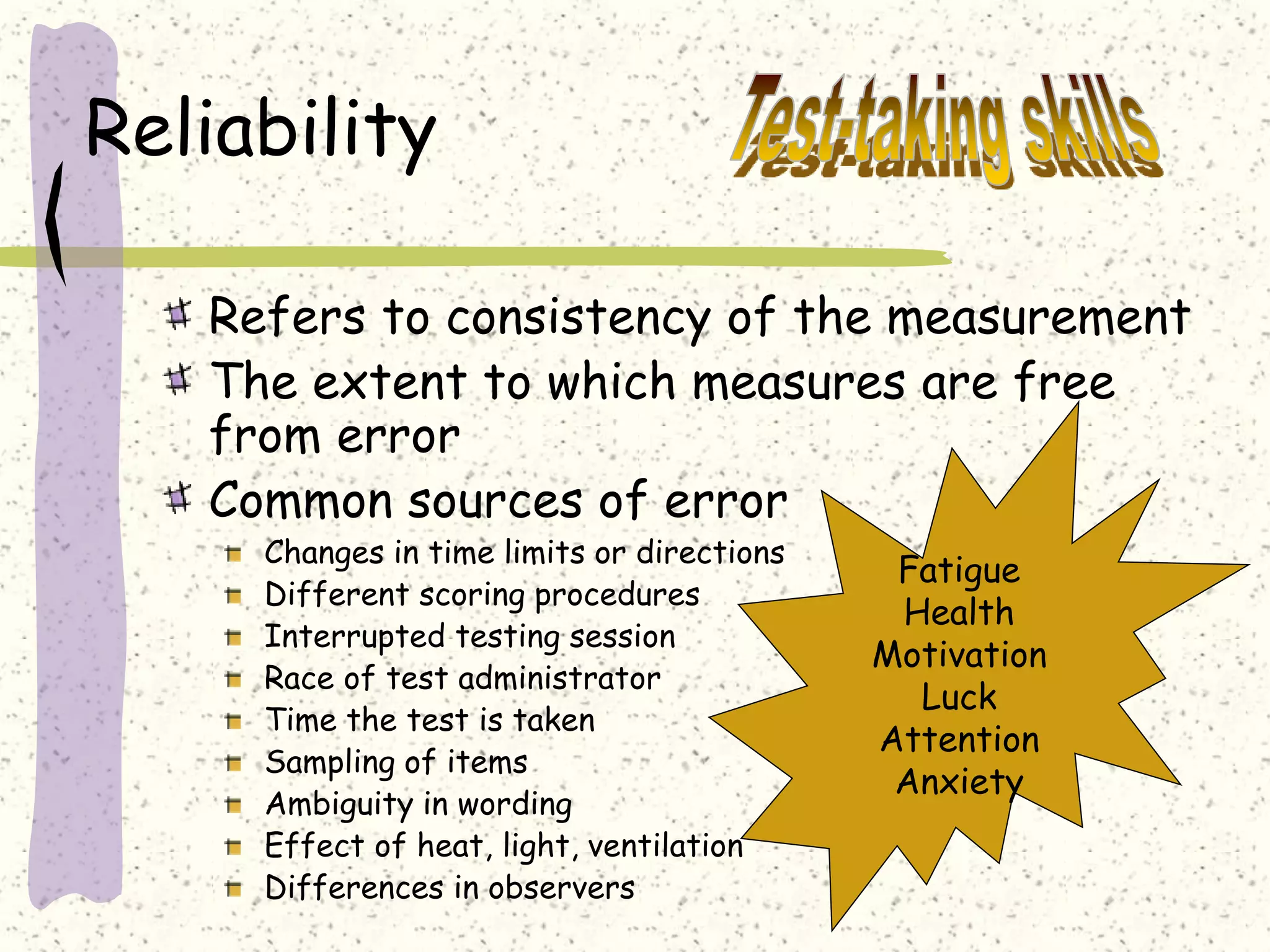 Reliability
Refers to consistency of the measurement
The extent to which measures are free
from error
Common sources of error
Changes in time limits or directions
Different scoring procedures
Interrupted testing session
Race of test administrator
Time the test is taken
Sampling of items
Ambiguity in wording
Effect of heat, light, ventilation
Differences in observers
Fatigue
Health
Motivation
Luck
Attention
Anxiety
 
