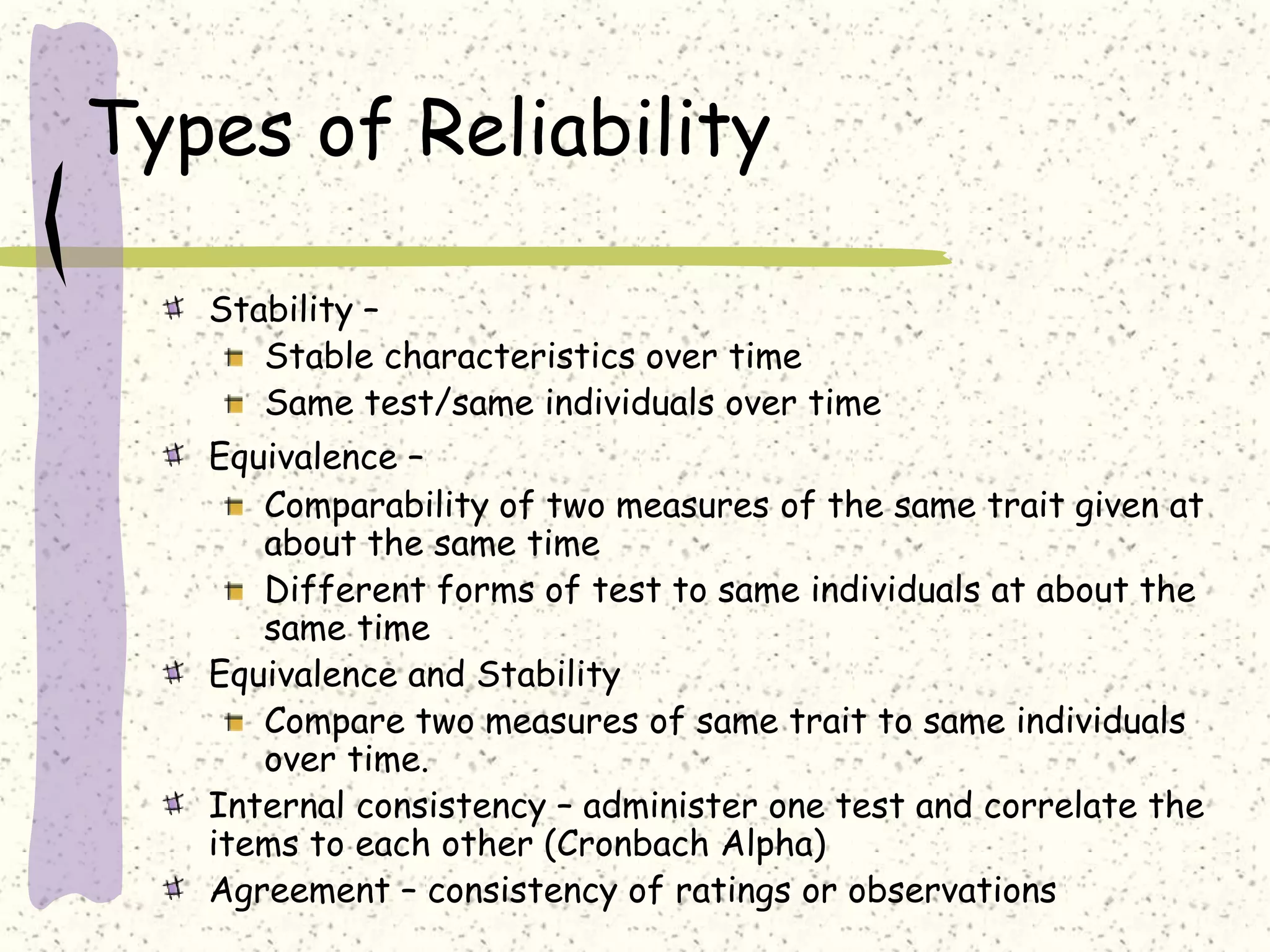 Types of Reliability
Stability –
Stable characteristics over time
Same test/same individuals over time
Equivalence –
Comparability of two measures of the same trait given at
about the same time
Different forms of test to same individuals at about the
same time
Equivalence and Stability
Compare two measures of same trait to same individuals
over time.
Internal consistency – administer one test and correlate the
items to each other (Cronbach Alpha)
Agreement – consistency of ratings or observations
 