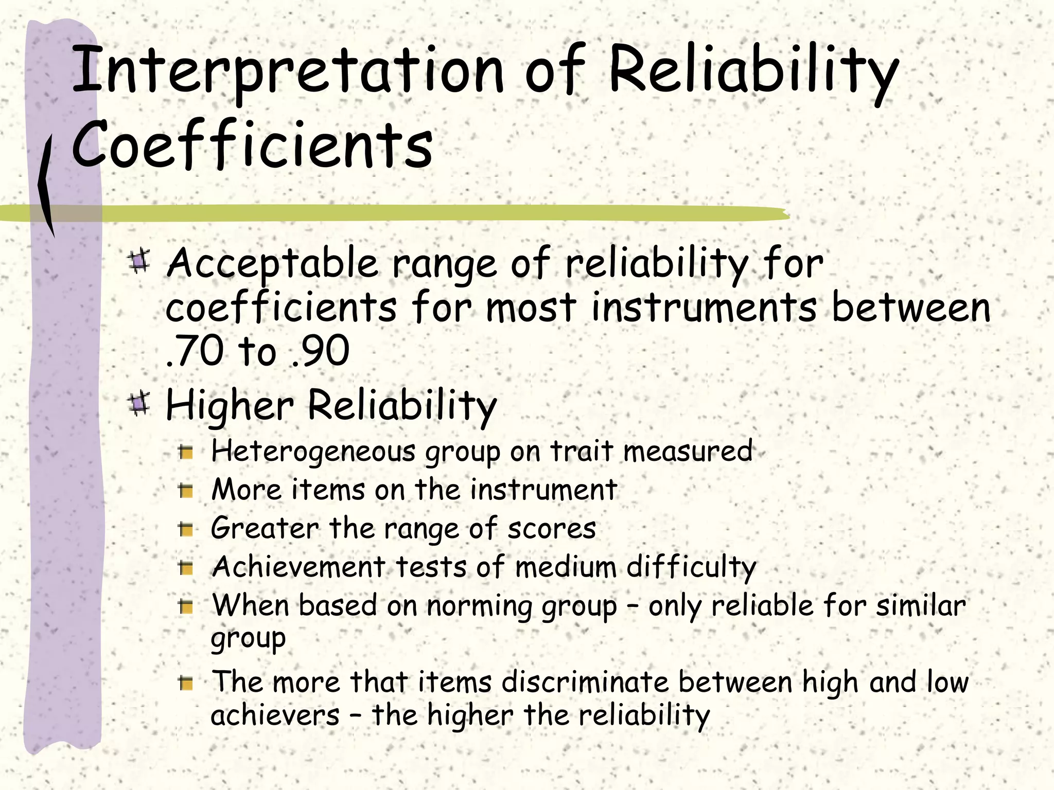 Interpretation of Reliability
Coefficients
Acceptable range of reliability for
coefficients for most instruments between
.70 to .90
Higher Reliability
Heterogeneous group on trait measured
More items on the instrument
Greater the range of scores
Achievement tests of medium difficulty
When based on norming group – only reliable for similar
group
The more that items discriminate between high and low
achievers – the higher the reliability
 
