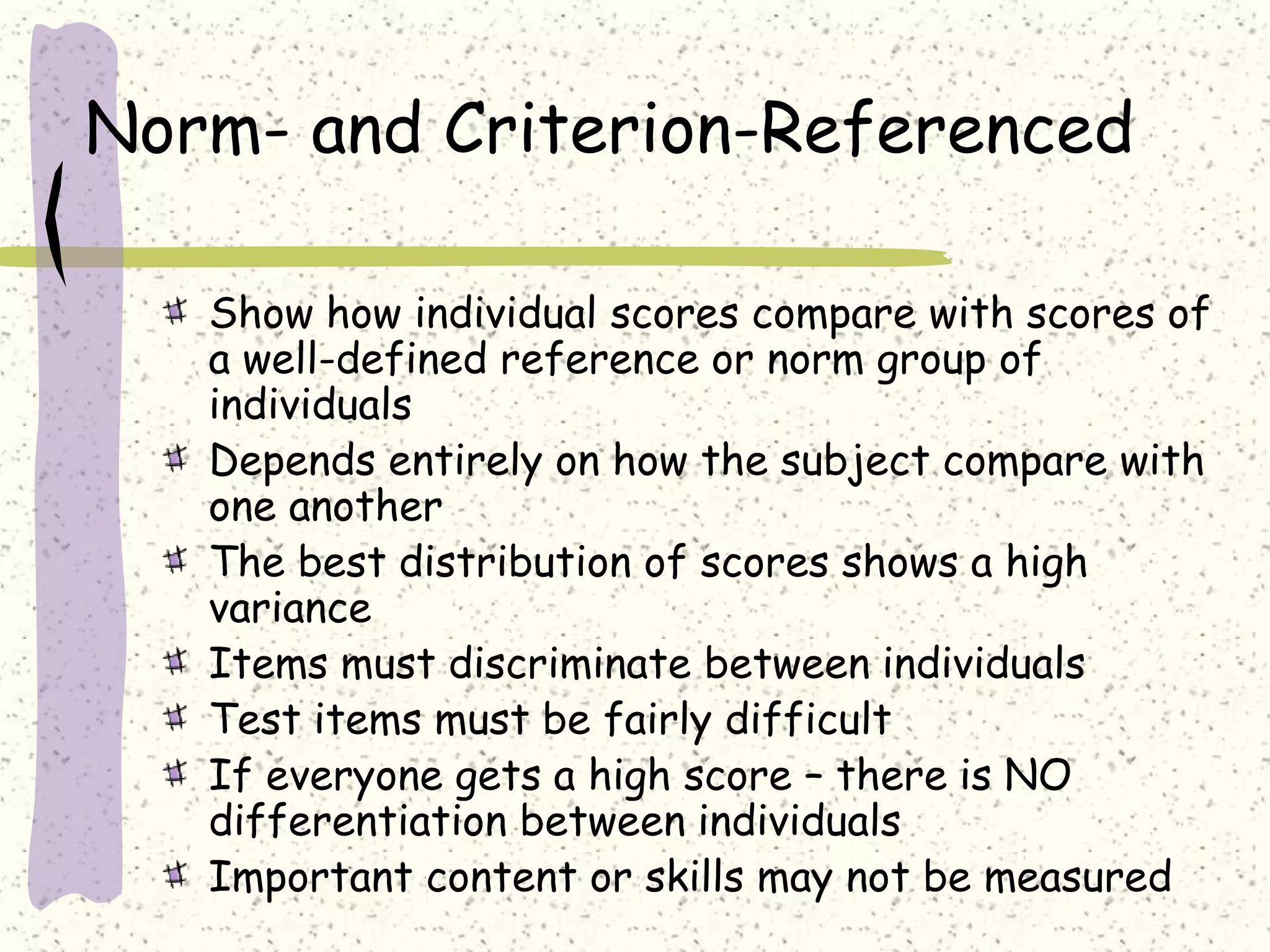 Norm- and Criterion-Referenced
Show how individual scores compare with scores of
a well-defined reference or norm group of
individuals
Depends entirely on how the subject compare with
one another
The best distribution of scores shows a high
variance
Items must discriminate between individuals
Test items must be fairly difficult
If everyone gets a high score – there is NO
differentiation between individuals
Important content or skills may not be measured
 