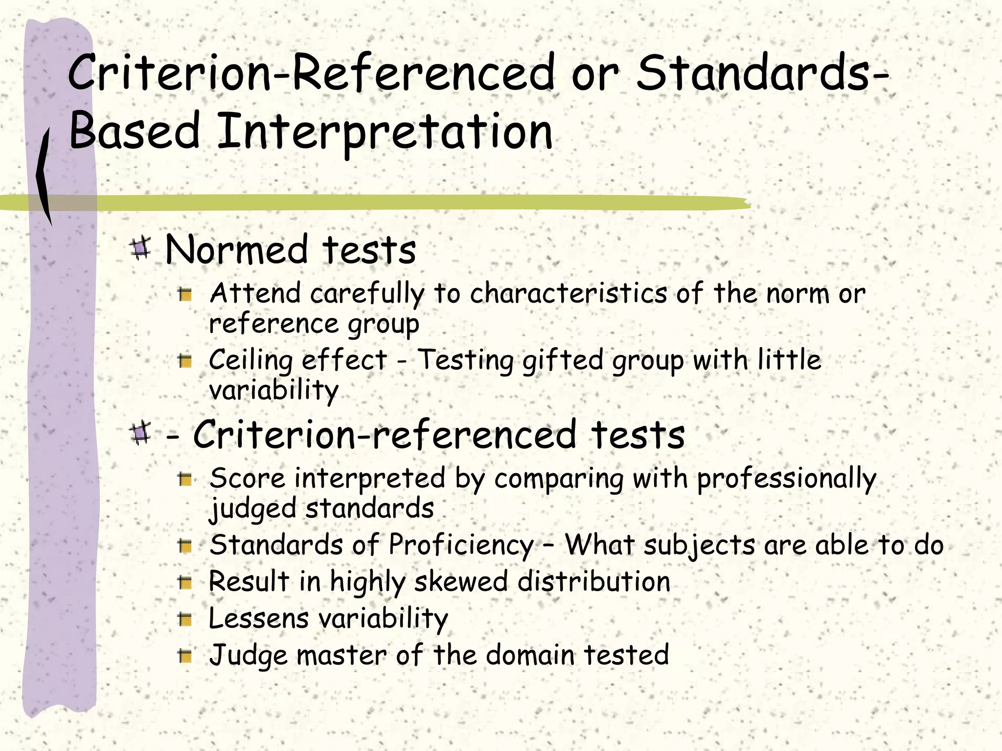 Criterion-Referenced or Standards-
Based Interpretation
Normed tests
Attend carefully to characteristics of the norm or
reference group
Ceiling effect - Testing gifted group with little
variability
- Criterion-referenced tests
Score interpreted by comparing with professionally
judged standards
Standards of Proficiency – What subjects are able to do
Result in highly skewed distribution
Lessens variability
Judge master of the domain tested
 