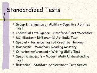 Standardized Tests
Group Intelligence or Ability – Cognitive Abilities
Test
Individual Intelligence – Stanford-Binet/Wechsler
Multifactor – Differential Aptitude Test
Special – Torrance Test of Creative Thinking
Diagnostic – Woodcock Reading Mastery
Criterion-referenced – Writing Skills Test
Specific subjects – Modern Math Understanding
Test
Batteries – Stanford Achievement Test Series
 