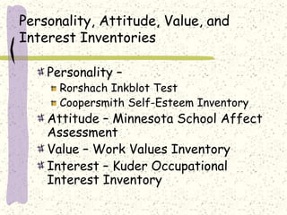 Personality, Attitude, Value, and
Interest Inventories
Personality –
Rorshach Inkblot Test
Coopersmith Self-Esteem Inventory
Attitude – Minnesota School Affect
Assessment
Value – Work Values Inventory
Interest – Kuder Occupational
Interest Inventory
 