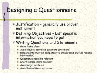 Designing a Questionnaire
Justification – generally use proven
instrument
Defining Objectives – List specific
information you hope to get
Writing Questions and Statements
Make items clear
Avoid double-barrelled questions (avoid and)
Respondents must be competent to answer (and provide reliable
information)
Questions should be relevant
Short, simple items are best
Avoid negative items
Avoid biased items or terms
 