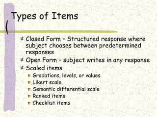 Types of Items
Closed Form – Structured response where
subject chooses between predetermined
responses
Open Form – subject writes in any response
Scaled items
Gradations, levels, or values
Likert scale
Semantic differential scale
Ranked items
Checklist items
 