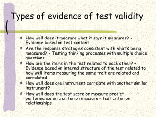 Types of evidence of test validity
How well does it measure what it says it measures? -
Evidence based on test content
Are the response strategies consistent with what’s being
measured? - Testing thinking processes with multiple choice
questions
How are the items in the test related to each other? –
Evidence based on internal structure of the test related to
how well items measuring the same trait are related and
correlated
How well does one instrument correlate with another similar
instrument?
How well does the test score or measure predict
performance on a criterion measure – test criterion
relationships
 