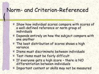 Norm- and Criterion-Referenced
Show how individual scores compare with scores of
a well-defined reference or norm group of
individuals
Depends entirely on how the subject compare with
one another
The best distribution of scores shows a high
variance
Items must discriminate between individuals
Test items must be fairly difficult
If everyone gets a high score – there is NO
differentiation between individuals
Important content or skills may not be measured
 
