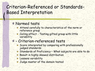 Criterion-Referenced or Standards-
Based Interpretation
Normed tests
Attend carefully to characteristics of the norm or
reference group
Ceiling effect - Testing gifted group with little
variability
- Criterion-referenced tests
Score interpreted by comparing with professionally
judged standards
Standards of Proficiency – What subjects are able to do
Result in highly skewed distribution
Lessens variability
Judge master of the domain tested
 