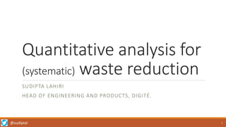 @sudiptal
Quantitative analysis for
(systematic) waste reduction
SUDIPTA LAHIRI
HEAD OF ENGINEERING AND PRODUCTS, DIGITÉ.
1
 